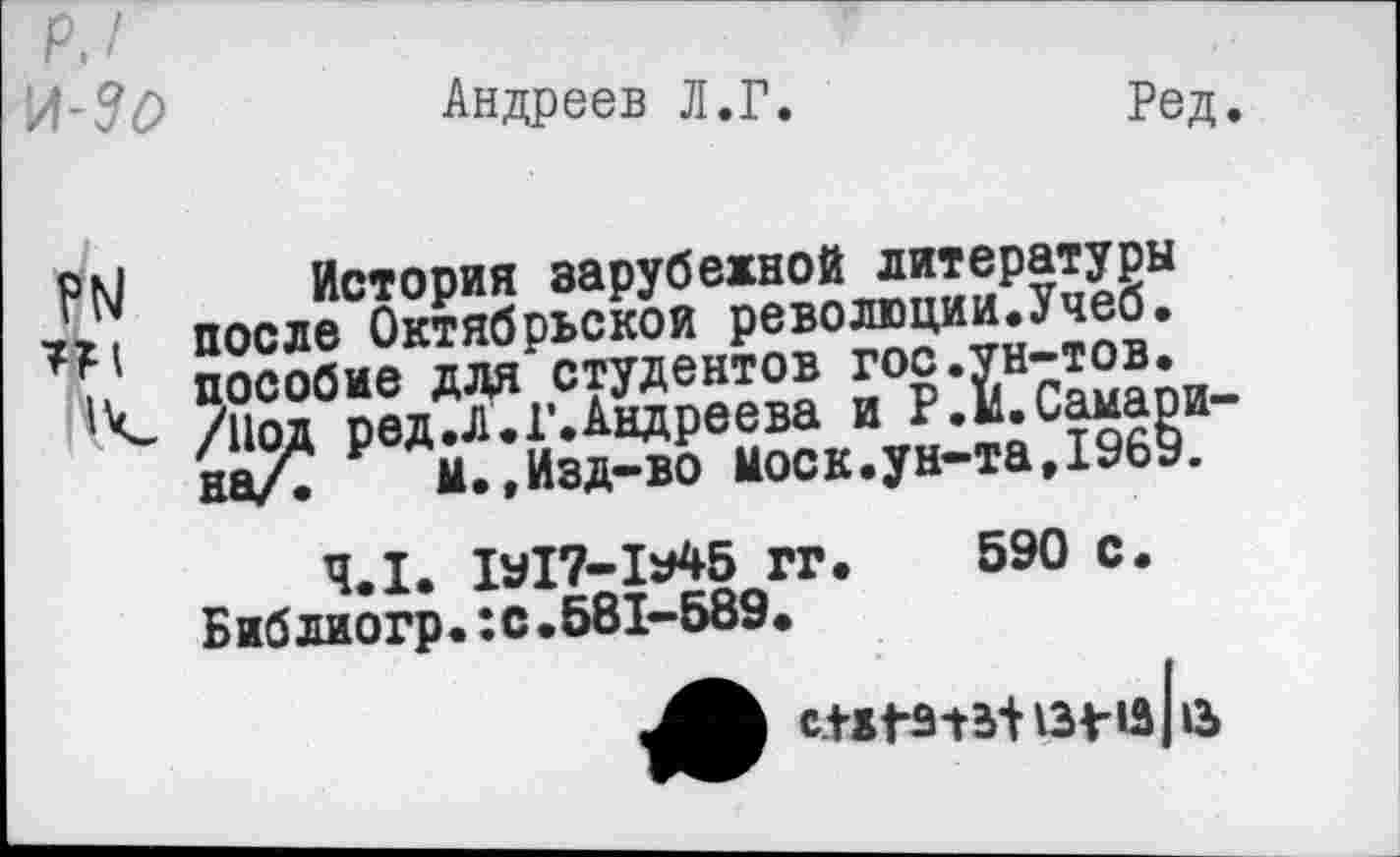 ﻿р. / \ЛЛО
Андреев Л.Г.
Ред.
РМ История зарубежной литературы после Октябрьской революции.Учеб. . пособие для студентов гос.ун-тов.
/Иод ред.Л.Г.Андреева и Р.М.Самарина/. м..Изд-во моек.ун-та,1969.
4.1. 1у17-1у45 гг. 590 С. Библиогр.:с.581-589.
СПГ313| 13^-13113